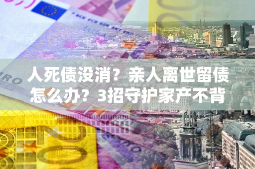 北京人死债没消？亲人离世留债怎么办？3招守护家产不背锅