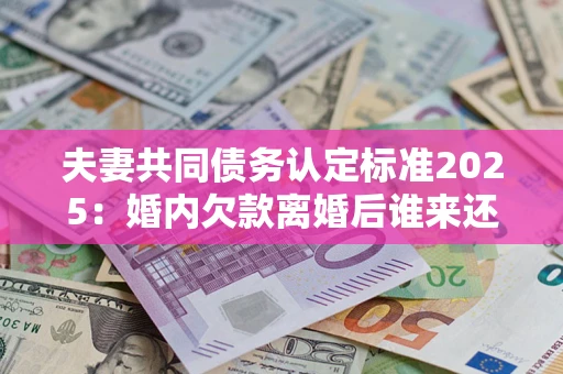 北京夫妻共同债务认定标准2025：婚内欠款离婚后谁来还？